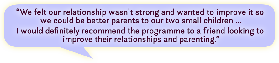 Quote - We felt our relationship wasn't strong and wanted to improve it so we could be better parents to our two small children … I would definitely recommend the programme to a friend looking to improve their relationships and parenting.